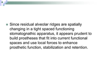 Since residual alveolar ridges are spatially
changing in a tight spaced functioning
stomatognathic apparatus, it appears prudent to
build prostheses that fit into current functional
spaces and use local forces to enhance
prosthetic function, stabilization and retention.
 