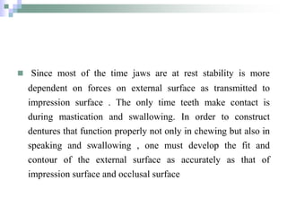  Since most of the time jaws are at rest stability is more
dependent on forces on external surface as transmitted to
impression surface . The only time teeth make contact is
during mastication and swallowing. In order to construct
dentures that function properly not only in chewing but also in
speaking and swallowing , one must develop the fit and
contour of the external surface as accurately as that of
impression surface and occlusal surface
 