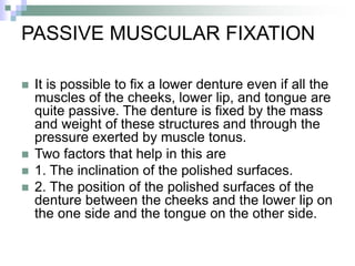 PASSIVE MUSCULAR FIXATION
 It is possible to fix a lower denture even if all the
muscles of the cheeks, lower lip, and tongue are
quite passive. The denture is fixed by the mass
and weight of these structures and through the
pressure exerted by muscle tonus.
 Two factors that help in this are
 1. The inclination of the polished surfaces.
 2. The position of the polished surfaces of the
denture between the cheeks and the lower lip on
the one side and the tongue on the other side.
 