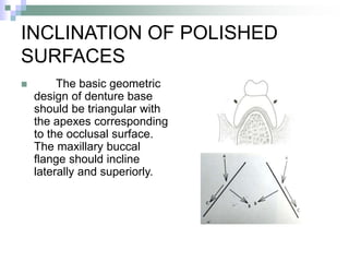INCLINATION OF POLISHED
SURFACES
 The basic geometric
design of denture base
should be triangular with
the apexes corresponding
to the occlusal surface.
The maxillary buccal
flange should incline
laterally and superiorly.
 