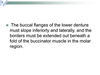  The buccal flanges of the lower denture
must slope inferiorly and laterally, and the
borders must be extended out beneath a
fold of the buccinator muscle in the molar
region.
 