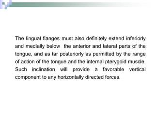 The lingual flanges must also definitely extend inferiorly
and medially below the anterior and lateral parts of the
tongue, and as far posteriorly as permitted by the range
of action of the tongue and the internal pterygoid muscle.
Such inclination will provide a favorable vertical
component to any horizontally directed forces.
 