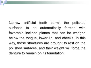 Narrow artificial teeth permit the polished
surfaces to be automatically formed with
favorable inclined planes that can be wedged
below the tongue, lower lip, and cheeks. In this
way, these structures are brought to rest on the
polished surfaces, and their weight will force the
denture to remain on its foundation.
 