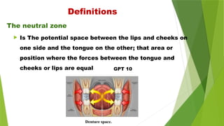 Denture space.
The neutral zone
Definitions
 Is The potential space between the lips and cheeks on
one side and the tongue on the other; that area or
position where the forces between the tongue and
cheeks or lips are equal GPT 10
 