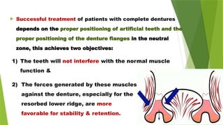  Successful treatment of patients with complete dentures
depends on the proper positioning of artificial teeth and the
proper positioning of the denture flanges in the neutral
zone, this achieves two objectives:
2) The forces generated by these muscles
against the denture, especially for the
resorbed lower ridge, are more
favorable for stability & retention.
1) The teeth will not interfere with the normal muscle
function &
 
