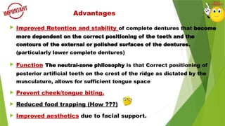  Improved Retention and stability of complete dentures that become
more dependent on the correct positioning of the teeth and the
contours of the external or polished surfaces of the dentures.
(particularly lower complete dentures)
 Function The neutral-zone philosophy is that Correct positioning of
posterior artificial teeth on the crest of the ridge as dictated by the
musculature, allows for sufficient tongue space
 Prevent cheek/tongue biting.
 Reduced food trapping (How ???)
 Improved aesthetics due to facial support.
Advantages
 
