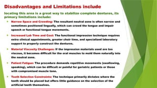 locating this area is a great way to stabilize complete dentures, its
primary limitations include:
 Narrow Space and Crowding: The resultant neutral zone is often narrow and
sometimes positioned lingually, which can crowd the tongue and impair
speech or functional tongue movements.
 Increased Lab Time and Cost: The functional impression technique requires
extra clinical appointments, greater chair time, and specialized laboratory
support to properly construct the dentures.
 Material Viscosity Challenges: If the impression materials used are too
viscous, it becomes difficult for the oral muscles to mold them naturally into
the neutral zone.
 Patient Fatigue: The procedure demands repetitive movements (swallowing,
speaking), which can be difficult or painful for geriatric patients or those
with compromised muscle tone.
 Tooth Selection Constraints: The technique primarily dictates where the
teeth should be placed but offers little guidance on the selection of the
artificial teeth themselves.
Disadvantages and Limitations include
 