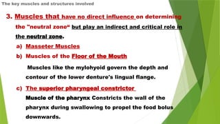 The key muscles and structures involved
3. Muscles that have no direct influence on determining
the "neutral zone“ but play an indirect and critical role in
the neutral zone.
a) Masseter Muscles
b) Muscles of the Floor of the Mouth
Muscles like the mylohyoid govern the depth and
contour of the lower denture's lingual flange.
c) The superior pharyngeal constrictor
Muscle of the pharynx Constricts the wall of the
pharynx during swallowing to propel the food bolus
downwards.
 