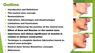 Outline
 Introduction and Definitions
 The neutral zone concept
 Nomenclatures
 Indications, Advantages and disadvantages
 Limitations and Constraints
 Factors influencing the position of the neutral zone
 Effect of Bone and Muscles on the neutral zone.
 Importance and clinical significance of muscles in
relation to denture construction
 Technique in complete denture fabrication based on
neutral zone principle.
 Neutral Zone Versus Biometrics concepts
 References
 