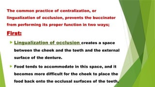  Lingualization of occlusion creates a space
between the cheek and the teeth and the external
surface of the denture.
 Food tends to accommodate in this space, and it
becomes more difficult for the cheek to place the
food back onto the occlusal surfaces of the teeth.
The common practice of centralization, or
lingualization of occlusion, prevents the buccinator
from performing its proper function in two ways;
First:
 