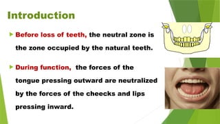 Introduction
 Before loss of teeth, the neutral zone is
the zone occupied by the natural teeth.
 During function, the forces of the
tongue pressing outward are neutralized
by the forces of the cheecks and lips
pressing inward.
 