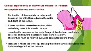  Contraction of the mentalis m. raise a soft
tissues of the chin, thus reducing the width
and depth of the sulcus.
 If there has been marked resorption of the
underlying bone, this muscle can exert
Clinical significance of MENTALIS muscle in relation
to complete denture construction
considerable pressure on the labial flange of the denture, resulting in
posterior and upward displacement (denture instability).
The denture must be relieved over, and contoured around them.
 Because it raises the lower lip, causing the chin to wrinkle its Contraction
indicates high V.D. of the denture
 