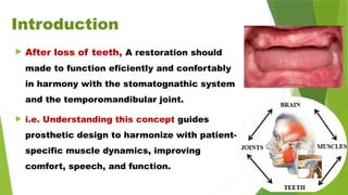 Introduction
 After loss of teeth, A restoration should
made to function eficiently and confortably
in harmony with the stomatognathic system
and the temporomandibular joint.
 i.e. Understanding this concept guides
prosthetic design to harmonize with patient-
specific muscle dynamics, improving
comfort, speech, and function.
 