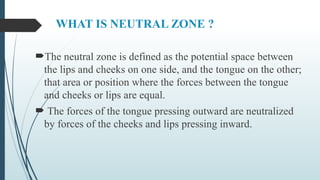 WHAT IS NEUTRAL ZONE ?
The neutral zone is defined as the potential space between
the lips and cheeks on one side, and the tongue on the other;
that area or position where the forces between the tongue
and cheeks or lips are equal.
 The forces of the tongue pressing outward are neutralized
by forces of the cheeks and lips pressing inward.
 