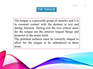 THE TONGUE
The tongue is a powerful group of muscles and it is
in constant contact with the denture at rest and
during function. During rest the two critical areas
for the tongue are the anterior lingual flange and
posterior to the molar teeth.
The polished surfaces must be correctly shaped to
allow for the tongue to lie unhindered in these
areas.
6/9/2017 20
 