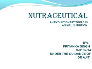 NUTRACEUTICAL
AN EVOLUTIONARY TOOLS IN
ANIMAL NUTRITION
BY:-
PRIYANKA SINGH
V-3102/14
UNDER THE GUIDANCE OF
DR AJIT
 