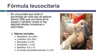 Fórmula leucocitaria
 Es una prueba que mide el
porcentaje de cada tipo de glóbulo
blanco (GB) que uno tiene en la
sangre y también revela si hay
algunas células inmaduras o
anormales.
 Valores normales
 Neutrófilos: 40 a 60%
 Linfocitos: 20 a 40%
 Monocitos: 2 a 8%
 Eosinófilos: 1 a 4%
 Basófilos: 0.5 a 1%
 En banda (neutrófilos jóvenes): 0 a 3%
 