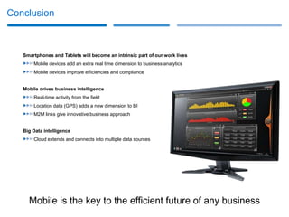 Conclusion



   Smartphones and Tablets will become an intrinsic part of our work lives
       Mobile devices add an extra real time dimension to business analytics
       Mobile devices improve efficiencies and compliance


   Mobile drives business intelligence
       Real-time activity from the field
       Location data (GPS) adds a new dimension to BI
       M2M links give innovative business approach


   Big Data intelligence
       Cloud extends and connects into multiple data sources




     Mobile is the key to the efficient future of any business
 