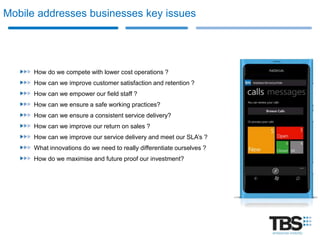 Mobile addresses businesses key issues




      How do we compete with lower cost operations ?
      How can we improve customer satisfaction and retention ?
      How can we empower our field staff ?
      How can we ensure a safe working practices?
      How can we ensure a consistent service delivery?
      How can we improve our return on sales ?
      How can we improve our service delivery and meet our SLA’s ?
      What innovations do we need to really differentiate ourselves ?
      How do we maximise and future proof our investment?
 