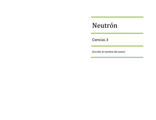 NeutrónCiencias 3[Escribir el nombre del autor]<br />Neutrón<br />¿Qué es un neutrón?Propiedades¿Quién lo descubrió?Usos<br />Neutrón<br />¿Qué es un Neutrón?<br />Es una partícula sin carga neta, presente en el núcleo atómico de prácticamente todos los átomos.<br />El neutrón es un barion neutro compuesto por dos quarks de tipo abajo y un quark de tipo arriba<br />Tienen una vida media de 15 minutos<br />Su masa es muy similar a la del protón aunque ligeramente mayor<br />Es necesario para la estabilidad de casi todos los núcleos atómicos ( a excepción de isotopo de hidrogeno)<br />La interacción nuclear fuerte es responsable de mantenerlos estables en los núcleos atómicos.<br />Neutrón<br />Propiedades<br />Es una partícula eléctricamente neutra.<br />Tiene una masa de 1.838 veces mayor a la del electrón y 1.00137veces la del protón <br />Los neutrones son los constitutivos fundamentales del núcleo atómico y se les considera como dos formas de una misma partícula: nucleón.<br />Producen daños directos, provocando reacciones nucleares y químicas en los materiales alcanzados.<br />Una particularidad es la de producir en los materiales irradiados sustancias radioactivas de vida media muy larga<br />Cuando las sustancias transformadas en radioctivaspor su acción pueden ser asimiladas por organismos vivientes; pasado cierto tiempo, estas sustancias se desintegran y  provocan en el organismo trastornos directos y mutaciones genéticas.<br />Neutrón<br />¿Quién descubrió el neutrón?<br />Ernest Rutherfor propuso por primera vez la existencia del neutrón en 1920<br />En 1909, Bothe y Becker descubrieron que si las partículas alfa del polonio, dotadas de una gran energía, caían sobre materiales livianos, específicamente berilio, boro o litio, se producía una radiación particularmente penetrante.<br />A finales de 1932 James Chadwick realizo una serie de experimentos de los que obtuvo un resultado que no concordaba con los que precedían las formulas físicas: la energía producida por la radicación era muy superior y en los choques no se conservaba el momento, surgiendo así esta hipótesis: se afirmaba la naturaleza corpuscular de la radiación. Los resultados obtenidos quedaban explicados pero era necesario aceptar que las partículas que formaban la radiación o tenían carga eléctrica. Tales partículas tenían una masa muy semejante a la del protón, pero sin carga eléctrica, por lo que se pensó que eran el resultado de la unión de un protón y un electrón formando una especia de dipolo eléctrico. Posteriores experimentos descartaron la idea del dipolo y se conoció la naturaleza de los neutrones.<br />Neutrón<br />Usos <br />Física Nuclear<br />Fisión Nuclear<br />Radioactividad<br />Energía nuclear<br />Estructura de Detergentes<br />Inspección de objetos arqueológicos y obras de arte<br />