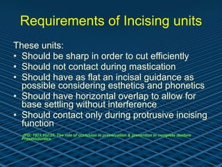 Requirements of Incising units These units: Should be sharp in order to cut efficiently Should not contact during mastication Should have as flat an incisal guidance as possible considering esthetics and phonetics Should have horizontal overlap to allow for base settling without interference Should contact only during protrusive incising function   JPD; 1971,Vol:25, The role of occlusion in preservation & prevention in complete denture Prosthodontics 