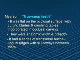 Myerson :  “ True-cusp teeth ” - It was flat on the occlusal surface, with cutting blades & crushing tables incorporated in occlusal carving - They were anatomic width & breadth  - It had a series of transverse buccal-lingual ridges with sluiceways between them 