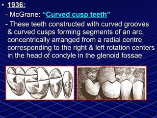 1936: - McGrane:  “ Curved cusp teeth ” - These teeth constructed with curved grooves & curved cusps forming segments of an arc, concentrically arranged from a radial centre corresponding to the right & left rotation centers in the head of condyle in the glenoid fossae 