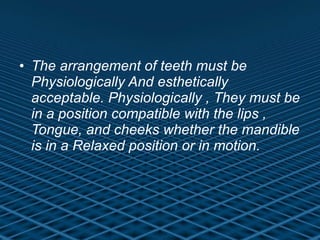 The arrangement of teeth must be Physiologically And esthetically acceptable. Physiologically , They must be in a position compatible with the lips , Tongue, and cheeks whether the mandible is in a Relaxed position or in motion. 