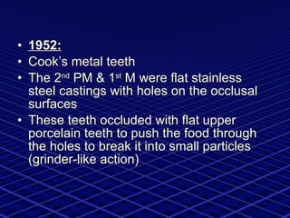 1952: Cook’s metal teeth  The 2 nd  PM & 1 st  M were flat stainless steel castings with holes on the occlusal surfaces These teeth occluded with flat upper porcelain teeth to push the food through the holes to break it into small particles (grinder-like action) 