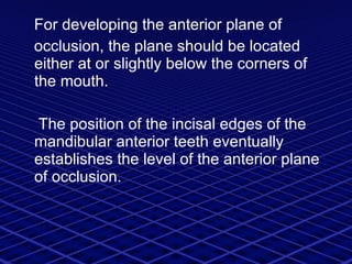 For developing the anterior plane of  occlusion, the plane should be located either at or slightly below the corners of the mouth. The position of the incisal edges of the mandibular anterior teeth eventually establishes the level of the anterior plane of occlusion.  