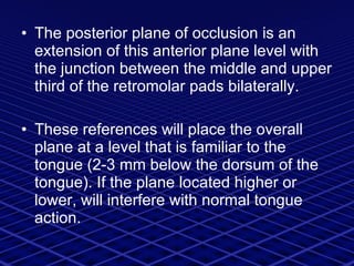 The posterior plane of occlusion is an extension of this anterior plane level with the junction between the middle and upper third of the retromolar pads bilaterally.  These references will place the overall plane at a level that is familiar to the tongue (2-3 mm below the dorsum of the tongue). If the plane located higher or lower, will interfere with normal tongue action. 