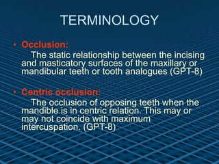 TERMINOLOGY Occlusion: The static relationship between the incising and masticatory surfaces of the maxillary or mandibular teeth or tooth analogues (GPT-8) Centric occlusion: The occlusion of opposing teeth when the mandible is in centric relation. This may or may not coincide with maximum intercuspation. (GPT-8)   