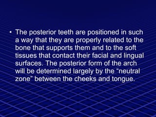 The posterior teeth are positioned in such a way that they are properly related to the bone that supports them and to the soft tissues that contact their facial and lingual surfaces. The posterior form of the arch will be determined largely by the “neutral zone” between the cheeks and tongue. 