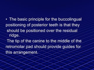 The basic principle for the buccolingual positioning of posterior teeth is that they should be positioned over the residual ridge. The tip of the canine to the middle of the retromolar pad should provide guides for this arrangement. 