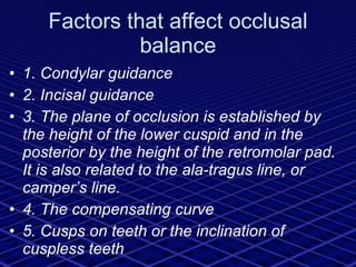 Factors that affect occlusal balance 1. Condylar guidance 2. Incisal guidance 3. The plane of occlusion is established by the height of the lower cuspid and in the posterior by the height of the retromolar pad. It is also related to the ala-tragus line, or camper’s line. 4. The compensating curve 5. Cusps on teeth or the inclination of cuspless teeth 