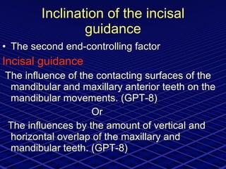 Inclination of the incisal guidance The second end-controlling factor Incisal guidance The influence of the contacting surfaces of the mandibular and maxillary anterior teeth on the mandibular movements. (GPT-8) Or  The influences by the amount of vertical and horizontal overlap of the maxillary and mandibular teeth. (GPT-8) 