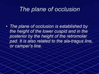 The plane of occlusion The plane of occlusion is established by the height of the lower cuspid and in the posterior by the height of the retromolar pad. It is also related to the ala-tragus line, or camper’s line. 