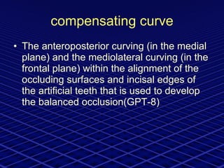 compensating curve The anteroposterior curving (in the medial plane) and the mediolateral curving (in the frontal plane) within the alignment of the occluding surfaces and incisal edges of the artificial teeth that is used to develop the balanced occlusion(GPT-8) 