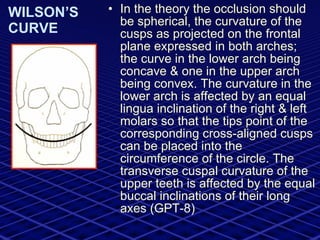 WILSON’S CURVE In the theory the occlusion should be spherical, the curvature of the cusps as projected on the frontal plane expressed in both arches; the curve in the lower arch being concave & one in the upper arch being convex. The curvature in the lower arch is affected by an equal lingua inclination of the right & left molars so that the tips point of the corresponding cross-aligned cusps can be placed into the circumference of the circle. The transverse cuspal curvature of the upper teeth is affected by the equal buccal inclinations of their long axes (GPT-8) 