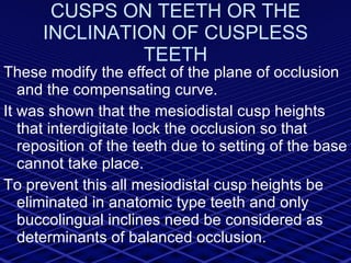 CUSPS ON TEETH OR THE INCLINATION OF CUSPLESS TEETH These modify the effect of the plane of occlusion and the compensating curve. It was shown that the mesiodistal cusp heights that interdigitate lock the occlusion so that reposition of the teeth due to setting of the base cannot take place. To prevent this all mesiodistal cusp heights be eliminated in anatomic type teeth and only buccolingual inclines need be considered as determinants of balanced occlusion. 