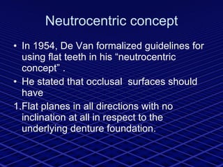 Neutrocentric concept In 1954, De Van formalized guidelines for using flat teeth in his “neutrocentric concept” . He stated that occlusal  surfaces should have 1.Flat planes in all directions with no inclination at all in respect to the underlying denture foundation. 