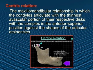 Centric relation: The maxillomandibular relationship in which the condyles articulate with the thinnest avascular portion of their respective disks with the complex in the anterior-superior position against the shapes of the articular eminencies.  