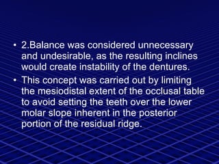 2.Balance was considered unnecessary and undesirable, as  the resulting inclines would create instability of the dentures. This concept was carried out by limiting the mesiodistal extent of the occlusal table to avoid setting the teeth over the lower molar slope inherent in the posterior portion of the residual ridge. 