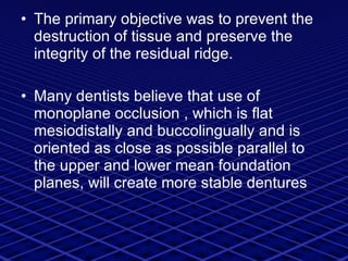 The primary objective was to prevent the destruction of tissue and preserve the integrity of the residual ridge. Many dentists believe that use of monoplane occlusion , which is flat mesiodistally and buccolingually and is oriented as close as possible parallel to the upper and lower mean foundation planes, will create more stable dentures 