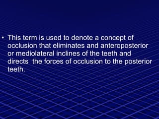 This term is used to denote a concept of  occlusion that eliminates and anteroposterior  or mediolateral inclines of the teeth and directs  the forces of occlusion to the posterior teeth.  
