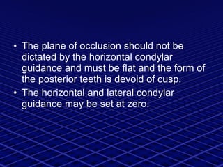 The plane of occlusion should not be dictated by the horizontal condylar guidance and must be flat and the form of the posterior teeth is devoid of cusp. The horizontal and lateral condylar guidance may be set at zero. 