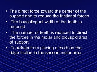 The direct force toward the center of the support and to reduce the frictional forces The buccolingual width of the teeth is reduced  The number of teeth is reduced to direct the forces in the molar and bicuspid area of support  To refrain from placing a tooth on the ridge incline in the second molar area 