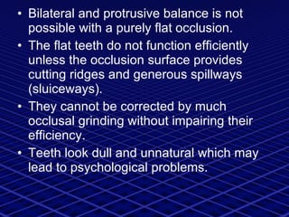 Bilateral and protrusive balance is not possible with a purely flat occlusion. The flat teeth do not function efficiently unless the occlusion surface provides cutting ridges and generous spillways (sluiceways). They cannot be corrected by much occlusal grinding without impairing their efficiency. Teeth look dull and unnatural which may lead to psychological problems. 
