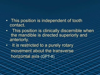 This position is independent of tooth contact.  This position is clinically discernible when  the mandible is directed superiorly and  anteriorly. It is restricted to a purely rotary  movement about the transverse  horizontal axis  (GPT-8) 