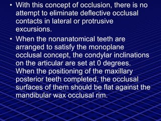 With this concept of occlusion, there is no attempt to eliminate deflective occlusal contacts in lateral or protrusive excursions. When the nonanatomical teeth are arranged to satisfy the monoplane occlusal concept, the condylar inclinations on the articular are set at 0 degrees. When the positioning of the maxillary posterior teeth completed, the occlusal surfaces of them should be flat against the mandibular wax occlusal rim. 
